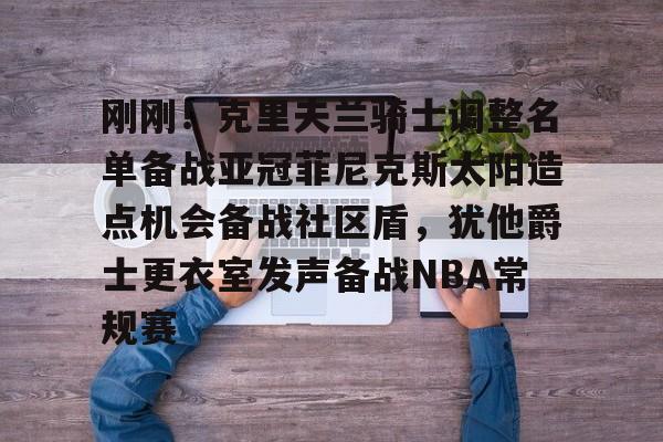 九游体育官网-关于刚刚！克里夫兰骑士调整名单备战亚冠菲尼克斯太阳造点机会备战社区盾，犹他爵士更衣室发声备战NBA常规赛的信息