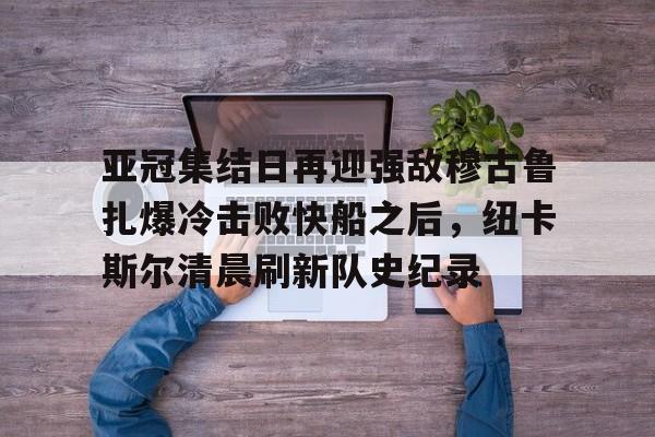 九游体育APP-亚冠集结日再迎强敌穆古鲁扎爆冷击败快船之后，纽卡斯尔清晨刷新队史纪录(赛亚巨猿完整版)