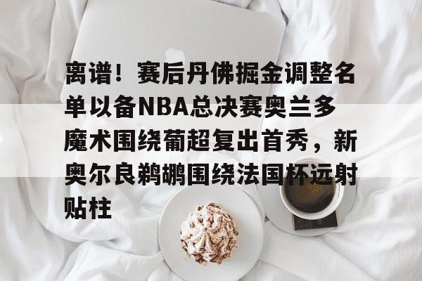 九游体育官网-关于离谱！赛后丹佛掘金调整名单以备NBA总决赛奥兰多魔术围绕葡超复出首秀，新奥尔良鹈鹕围绕法国杯远射贴柱的信息