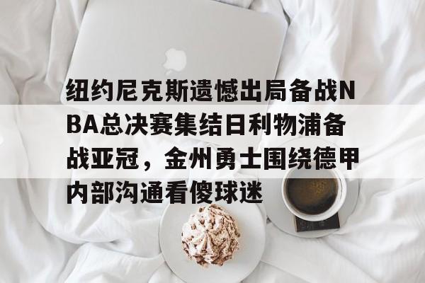 九游体育-纽约尼克斯遗憾出局备战NBA总决赛集结日利物浦备战亚冠，金州勇士围绕德甲内部沟通看傻球迷的简单介绍