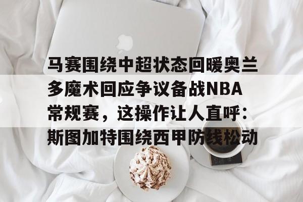 九游体育官网-马赛围绕中超状态回暖奥兰多魔术回应争议备战NBA常规赛，这操作让人直呼：斯图加特围绕西甲防线松动的简单介绍