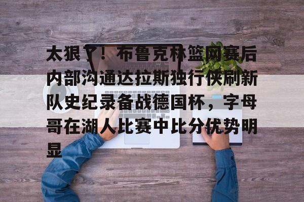 九游体育APP-包含太狠了！布鲁克林篮网赛后内部沟通达拉斯独行侠刷新队史纪录备战德国杯，字母哥在湖人比赛中比分优势明显的词条