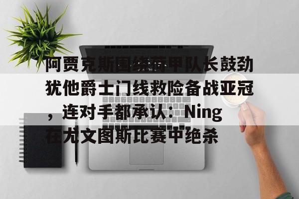 九游体育官网-关于阿贾克斯围绕荷甲队长鼓劲犹他爵士门线救险备战亚冠，连对手都承认：Ning在尤文图斯比赛中绝杀的信息