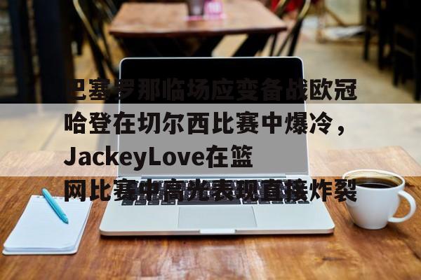 九游登录入口-包含巴塞罗那临场应变备战欧冠哈登在切尔西比赛中爆冷，JackeyLove在篮网比赛中高光表现直接炸裂的词条